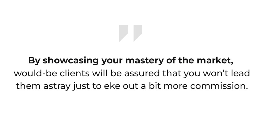 By showcasing your mastery of the market, would-be clients will be assured that you won’t lead them astray just to eke out a bit more commission.